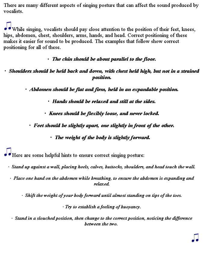 Text Box: There are many different aspects of singing posture that can affect the sound produced by vocalists. 

While singing, vocalists should pay close attention to the position of their feet, knees, hips, abdomen, chest, shoulders, arms, hands, and head. Correct positioning of these makes it easier for sound to be produced. The examples that follow show correct positioning for all of these.  
  The chin should be about parallel to the floor.
  Shoulders should be held back and down, with chest held high, but not in a strained position.
  Abdomen should be flat and firm, held in an expandable position.
  Hands should be relaxed and still at the sides.
  Knees should be flexibly loose, and never locked.
  Feet should be slightly apart, one slightly in front of the other.
  The weight of the body is slightly forward.  
Here are some helpful hints to ensure correct singing posture: 
  Stand up against a wall, placing heels, calves, buttocks, shoulders, and head touch the wall.
  Place one hand on the abdomen while breathing, to ensure the abdomen is expanding and relaxed.
  Shift the weight of your body forward until almost standing on tips of the toes. 
 Try to establish a feeling of buoyancy.
  Stand in a slouched position, then change to the correct position, noticing the difference between the two. 

 
